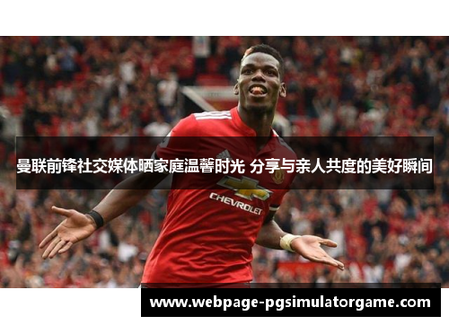 曼联前锋社交媒体晒家庭温馨时光 分享与亲人共度的美好瞬间
